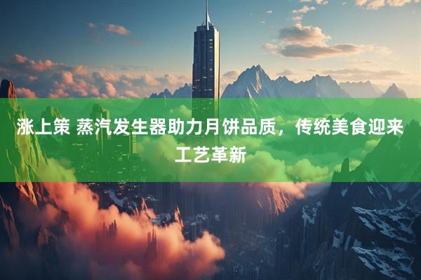 涨上策 蒸汽发生器助力月饼品质，传统美食迎来工艺革新