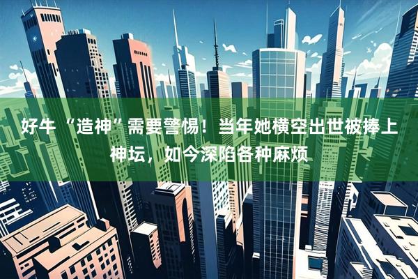 好牛 “造神”需要警惕！当年她横空出世被捧上神坛，如今深陷各种麻烦
