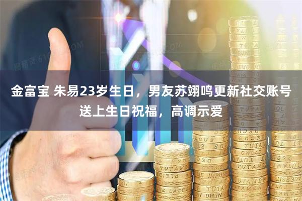 金富宝 朱易23岁生日，男友苏翊鸣更新社交账号送上生日祝福，高调示爱