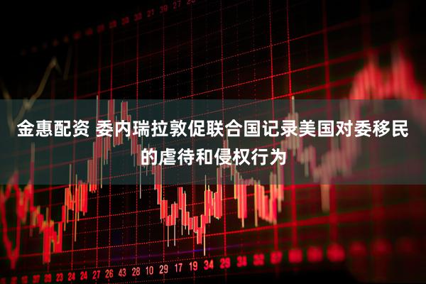 金惠配资 委内瑞拉敦促联合国记录美国对委移民的虐待和侵权行为