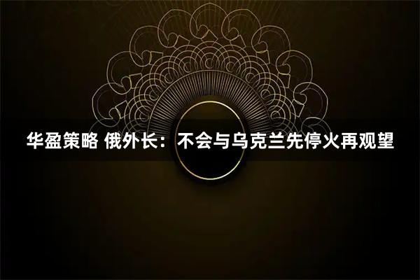 华盈策略 俄外长：不会与乌克兰先停火再观望