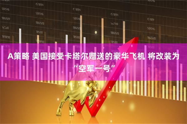 A策略 美国接受卡塔尔赠送的豪华飞机 将改装为“空军一号”