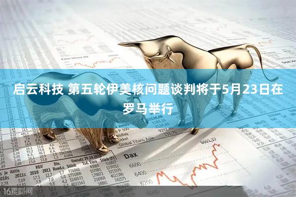 启云科技 第五轮伊美核问题谈判将于5月23日在罗马举行
