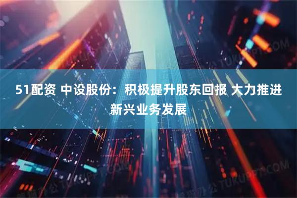 51配资 中设股份：积极提升股东回报 大力推进新兴业务发展