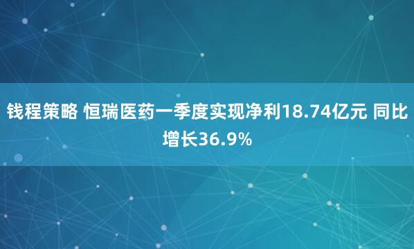 钱程策略 恒瑞医药一季度实现净利18.74亿元 同比增长36.9%