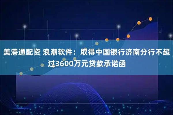 美港通配资 浪潮软件：取得中国银行济南分行不超过3600万元贷款承诺函