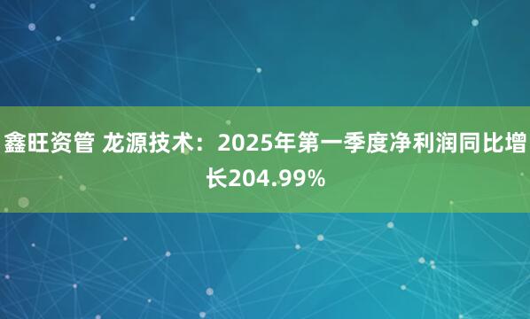 鑫旺资管 龙源技术：2025年第一季度净利润同比增长204.99%