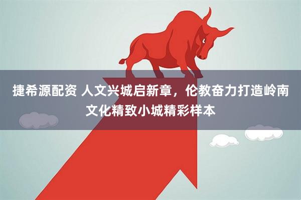 捷希源配资 人文兴城启新章，伦教奋力打造岭南文化精致小城精彩样本