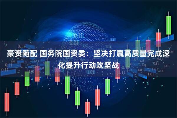 豪资随配 国务院国资委：坚决打赢高质量完成深化提升行动攻坚战