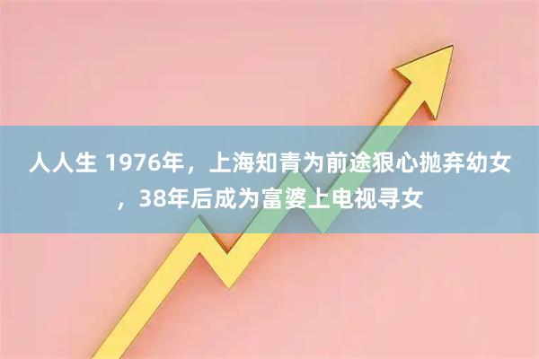 人人生 1976年，上海知青为前途狠心抛弃幼女，38年后成为富婆上电视寻女