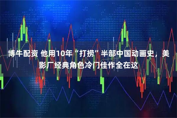 博牛配资 他用10年“打捞”半部中国动画史，美影厂经典角色冷门佳作全在这