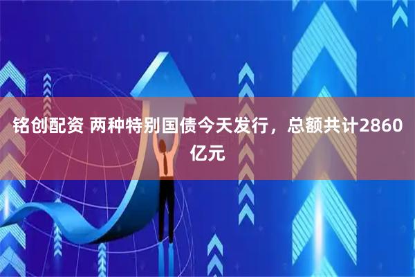 铭创配资 两种特别国债今天发行，总额共计2860亿元