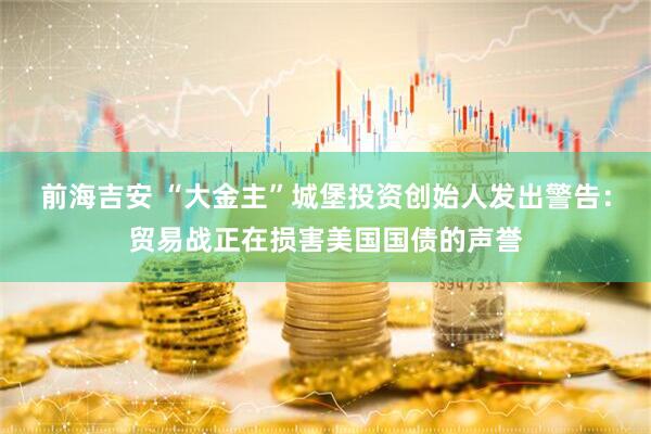 前海吉安 “大金主”城堡投资创始人发出警告：贸易战正在损害美国国债的声誉