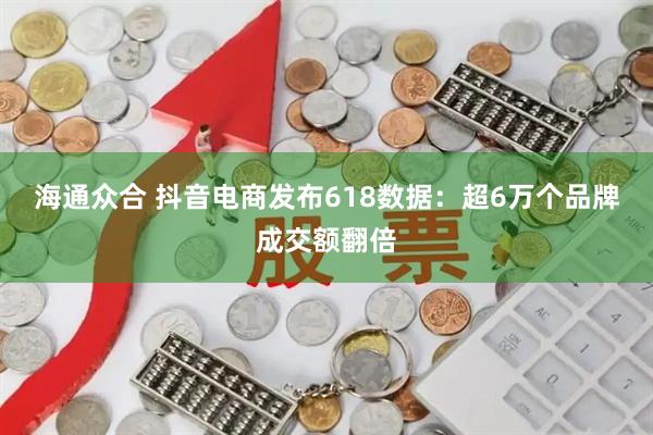 海通众合 抖音电商发布618数据：超6万个品牌成交额翻倍