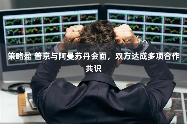 策略盈 普京与阿曼苏丹会面，双方达成多项合作共识