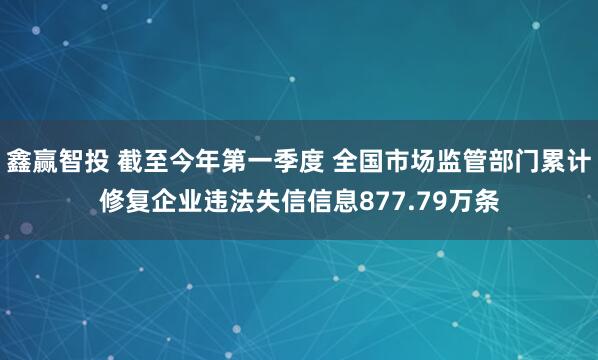 鑫赢智投 截至今年第一季度 全国市场监管部门累计修复企业违法失信信息877.79万条