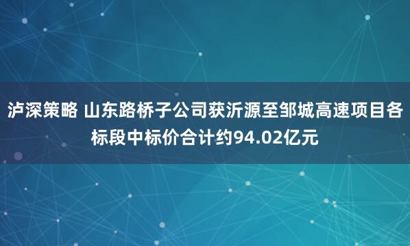 泸深策略 山东路桥子公司获沂源至邹城高速项目各标段中标价合计约94.02亿元