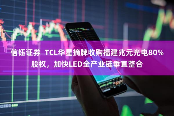 信钰证券  TCL华星摘牌收购福建兆元光电80%股权，加快LED全产业链垂直整合