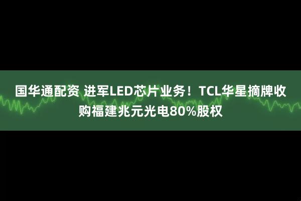 国华通配资 进军LED芯片业务！TCL华星摘牌收购福建兆元光电80%股权