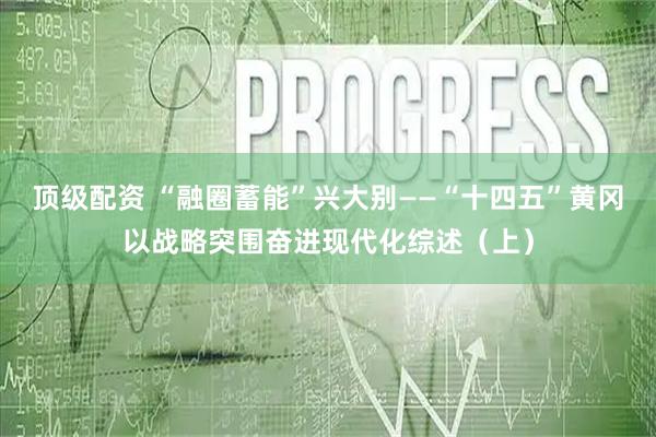 顶级配资 “融圈蓄能”兴大别——“十四五”黄冈以战略突围奋进现代化综述（上）