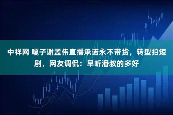 中祥网 嘎子谢孟伟直播承诺永不带货，转型拍短剧，网友调侃：早听潘叔的多好
