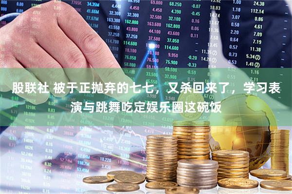 股联社 被于正抛弃的七七,又杀回来了,学习表演与跳舞吃定娱乐圈这碗饭