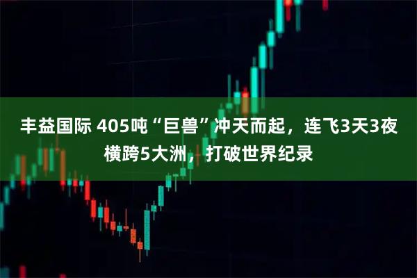 丰益国际 405吨“巨兽”冲天而起，连飞3天3夜横跨5大洲，打破世界纪录