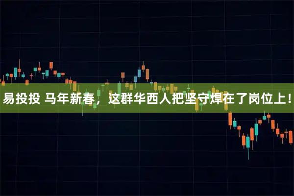 易投投 马年新春，这群华西人把坚守焊在了岗位上！