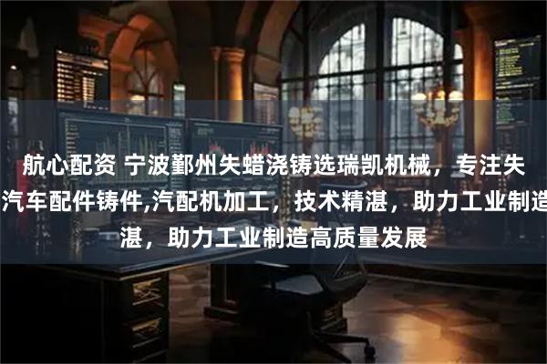 航心配资 宁波鄞州失蜡浇铸选瑞凯机械，专注失蜡浇铸造件,汽车配件铸件,汽配机加工，技术精湛，助力工业制造高质量发展