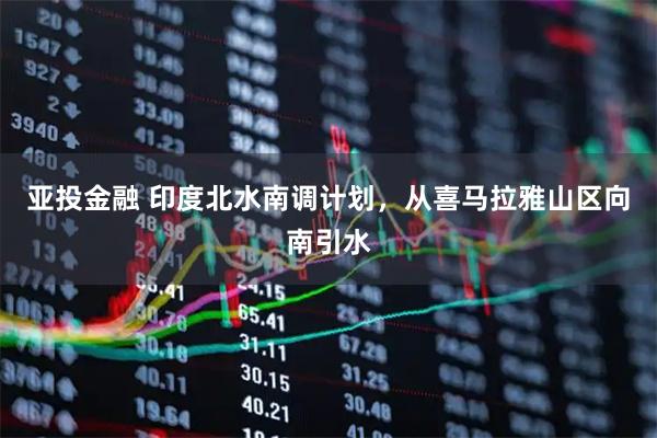 亚投金融 印度北水南调计划，从喜马拉雅山区向南引水