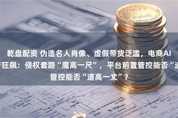 乾盘配资 伪造名人肖像、虚假带货泛滥，电商AI仿冒黑灰产狂飙：侵权套路“魔高一尺”，平台前置管控能否“道高一丈”？