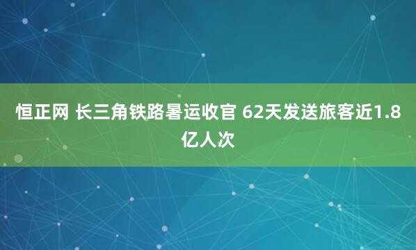 恒正网 长三角铁路暑运收官 62天发送旅客近1.8亿人次