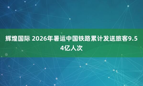 辉煌国际 2026年暑运中国铁路累计发送旅客9.54亿人次